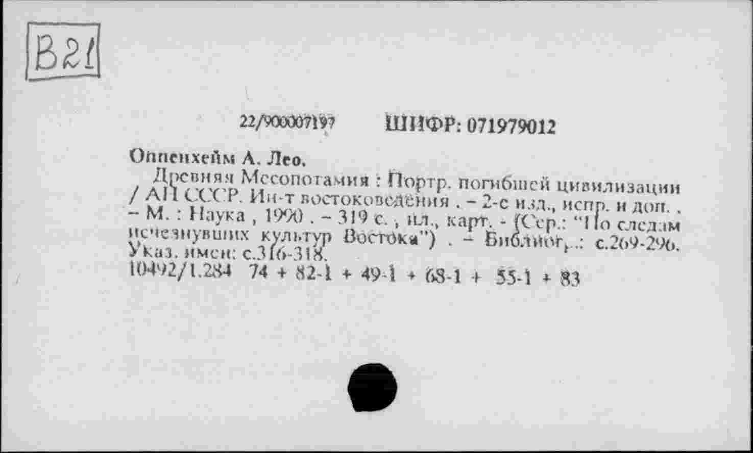 ﻿В2/
22/900007197 ШИФР: 071979012
Оппснхейм А. Лео,
/ Аі'нтт’^и С°П°,аМИЯ : h°r p погибшей цивилизации ' d1 ,, В И“Т вОСТОКОВ0Д!“НИЯ . - 2-е ИЗД ИСПП И ДОП
- М. : Наука , 1990 . - 319 с. , йл„ карт. - (dp. едет м исчезнувших кс-льтур Востока") . - БибЛйОг, •	'
Указ, имен: C.316-31S.
10492/1.284 74 + 82-1 + 49-1 ♦ 68-1 + 55-1 ♦ 83
с.269-296.